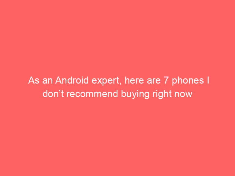 As an Android expert, here are 7 phones I don’t recommend buying right now
