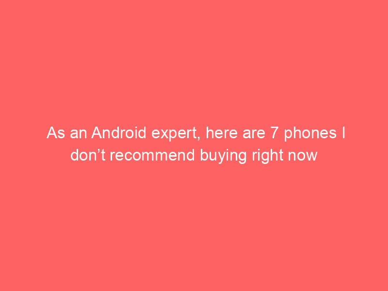 As an Android expert, here are 7 phones I don’t recommend buying right now