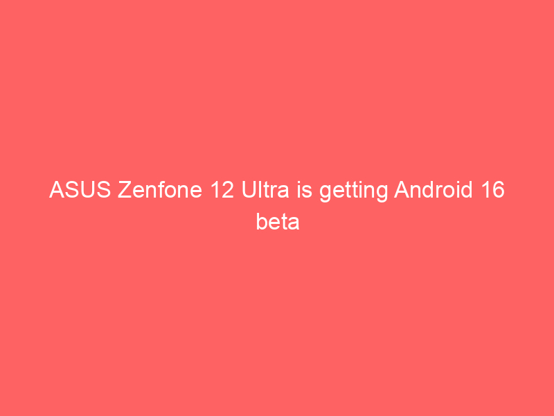 ASUS Zenfone 12 Ultra is getting Android 16 beta