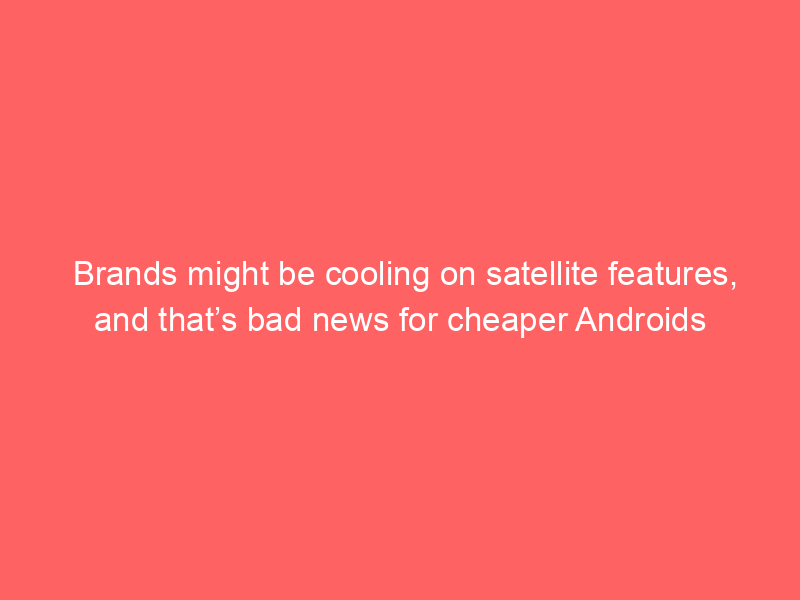 Brands might be cooling on satellite features, and that’s bad news for cheaper Androids