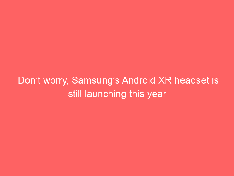 Don’t worry, Samsung’s Android XR headset is still launching this year