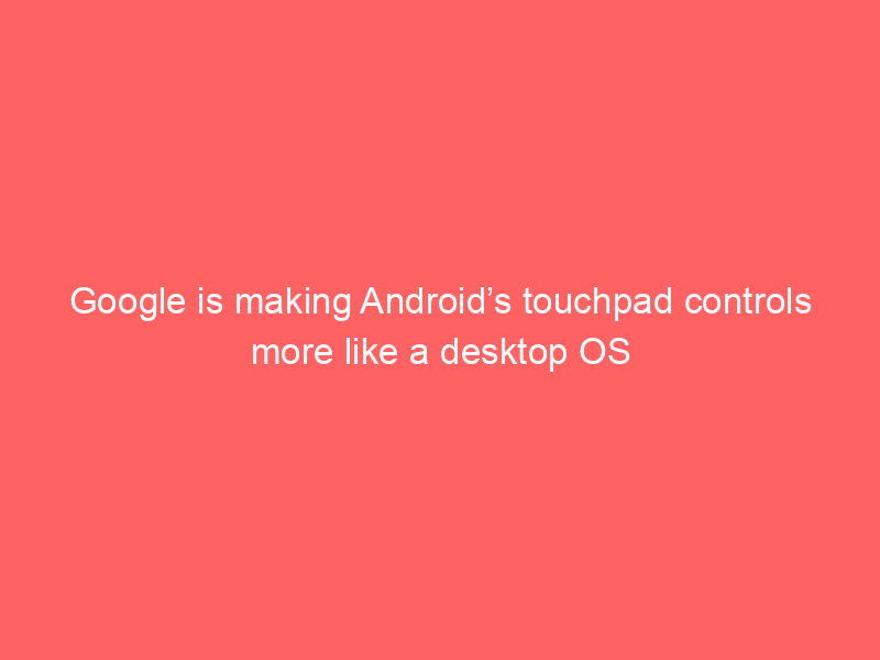 Google is making Android’s touchpad controls more like a desktop OS