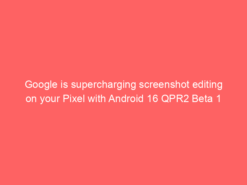 Google is supercharging screenshot editing on your Pixel with Android 16 QPR2 Beta 1