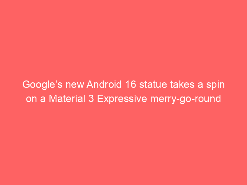 Google’s new Android 16 statue takes a spin on a Material 3 Expressive merry-go-round