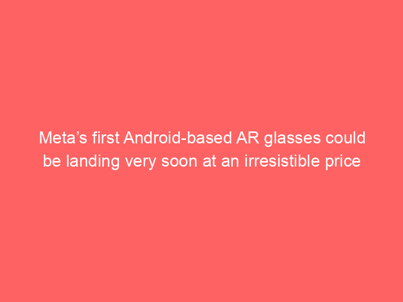 Meta’s first Android-based AR glasses could be landing very soon at an irresistible price