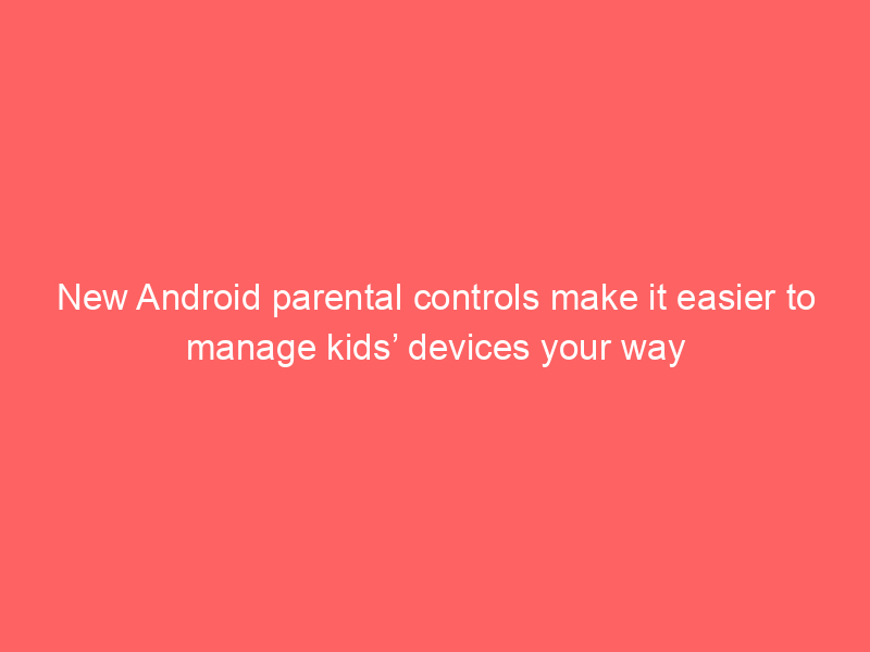 New Android parental controls make it easier to manage kids’ devices your way