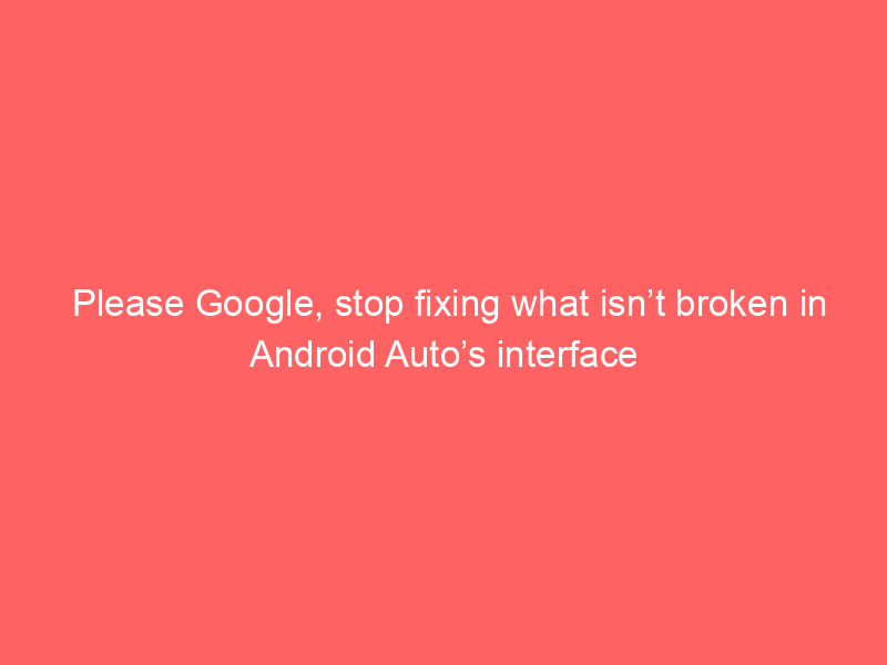 Please Google, stop fixing what isn’t broken in Android Auto’s interface