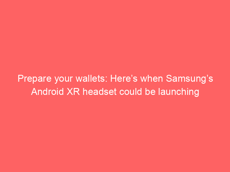 Prepare your wallets: Here’s when Samsung’s Android XR headset could be launching