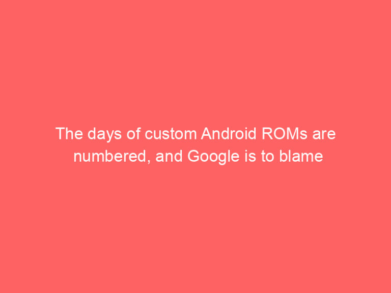 The days of custom Android ROMs are numbered, and Google is to blame