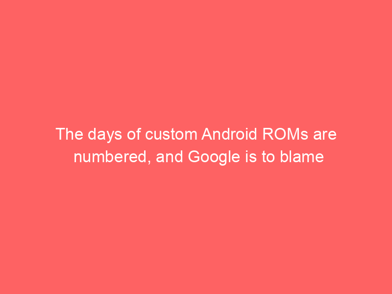 The days of custom Android ROMs are numbered, and Google is to blame