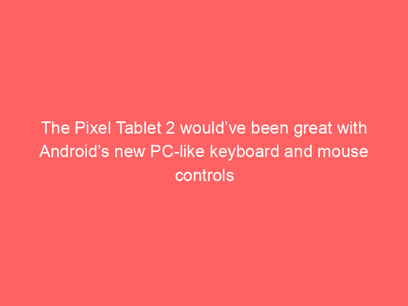 The Pixel Tablet 2 would’ve been great with Android’s new PC-like keyboard and mouse controls