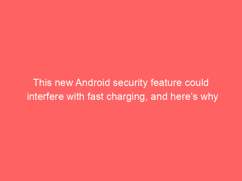 This new Android security feature could interfere with fast charging, and here’s why