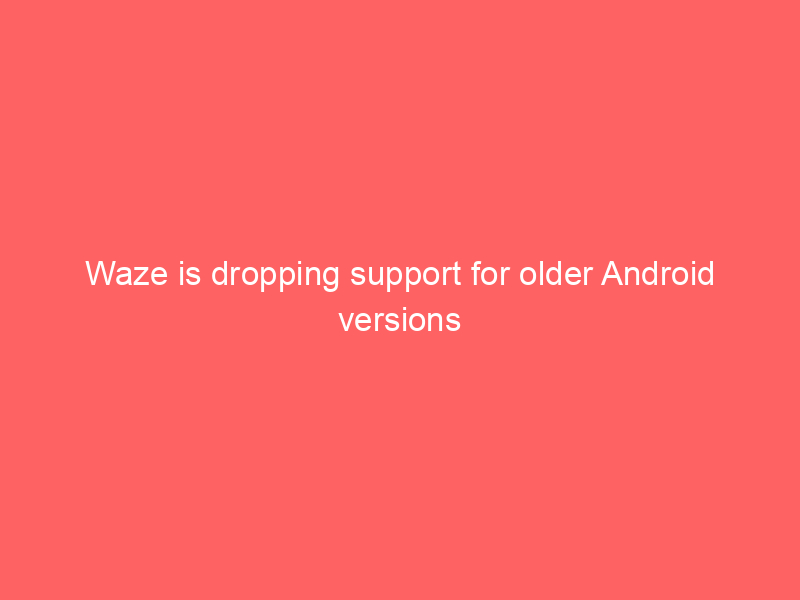 Waze is dropping support for older Android versions