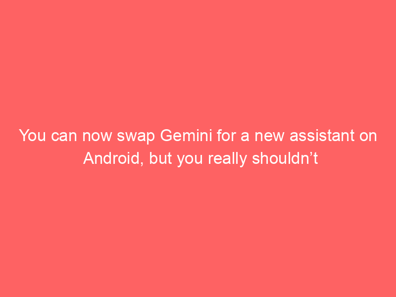 You can now swap Gemini for a new assistant on Android, but you really shouldn’t