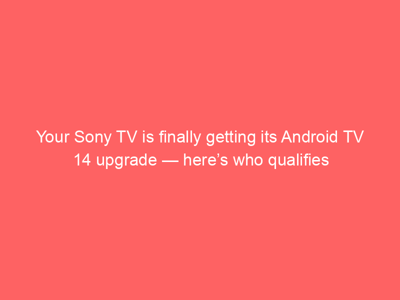 Your Sony TV is finally getting its Android TV 14 upgrade — here’s who qualifies