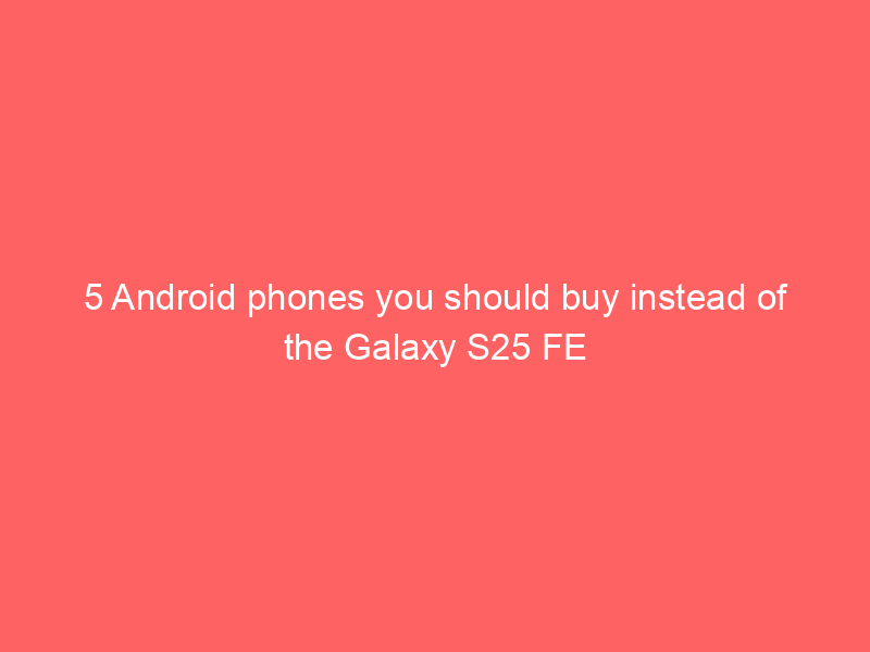 5 Android phones you should buy instead of the Galaxy S25 FE