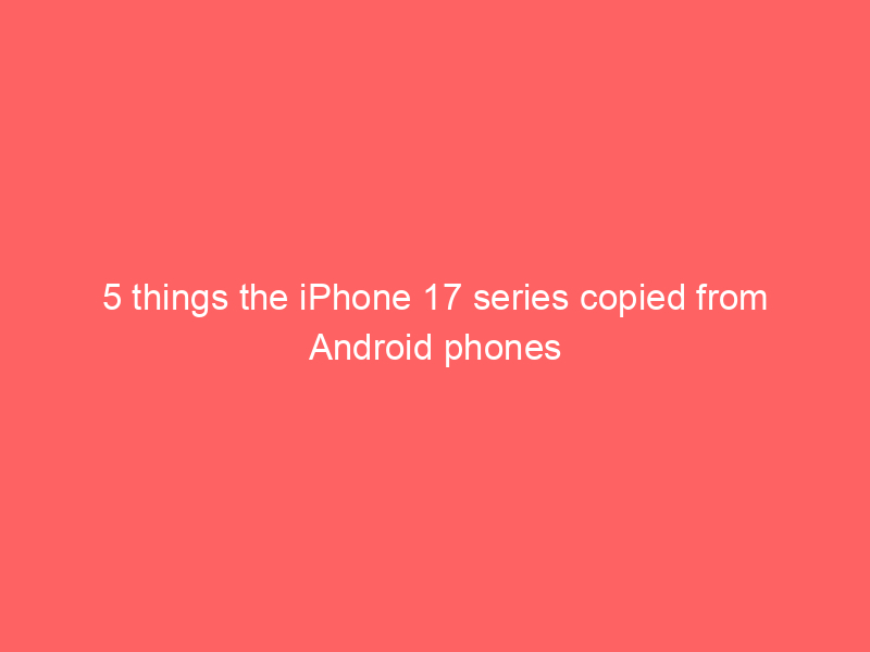5 things the iPhone 17 series copied from Android phones