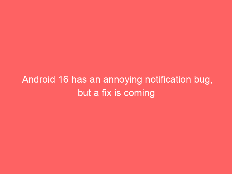 Android 16 has an annoying notification bug, but a fix is coming