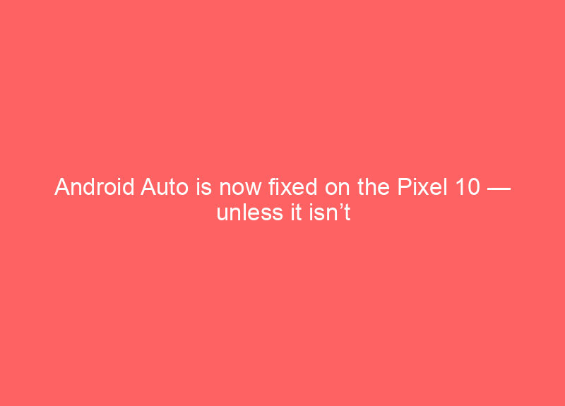 Android Auto is now fixed on the Pixel 10 — unless it isn’t