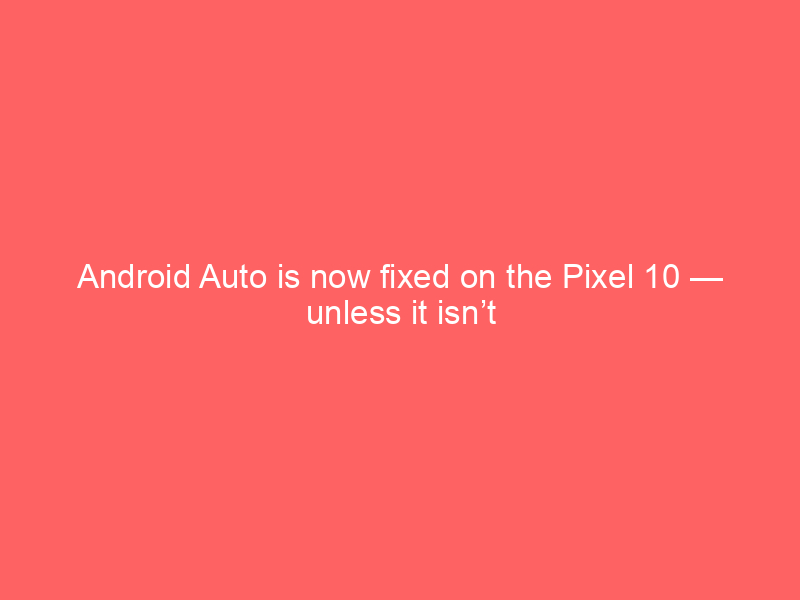 Android Auto is now fixed on the Pixel 10 — unless it isn’t