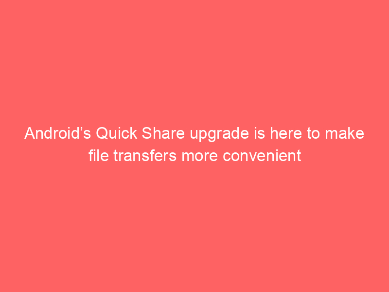 Android’s Quick Share upgrade is here to make file transfers more convenient