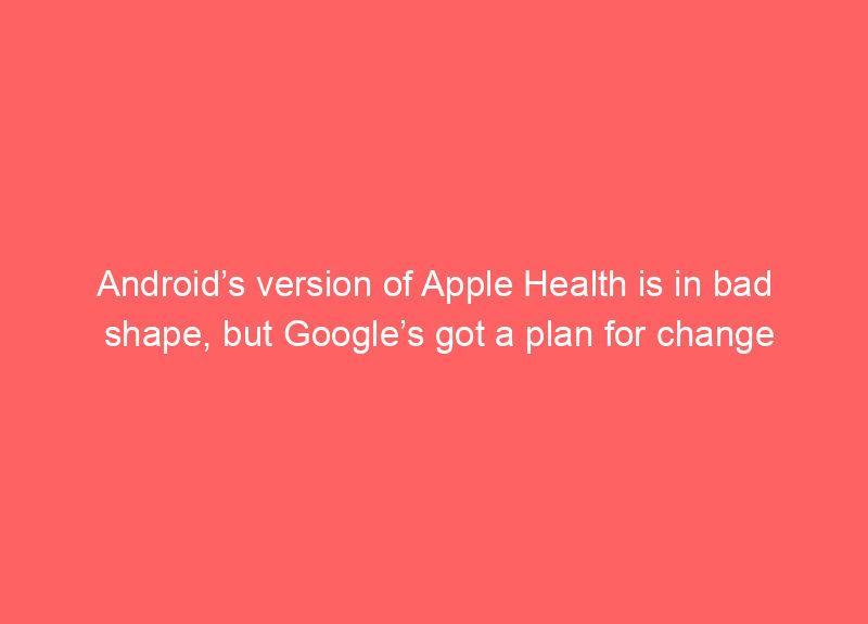Android’s version of Apple Health is in bad shape, but Google’s got a plan for change