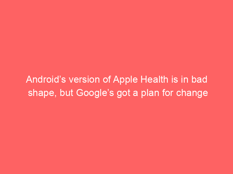 Android’s version of Apple Health is in bad shape, but Google’s got a plan for change