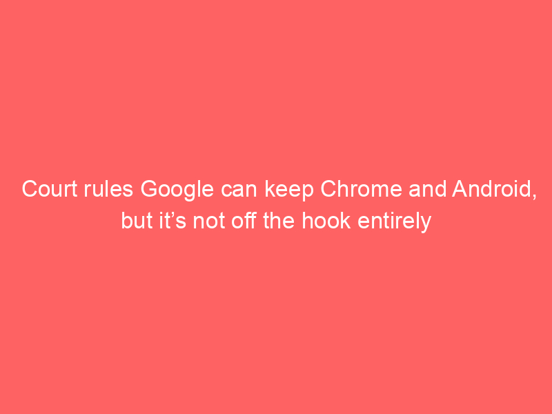 Court rules Google can keep Chrome and Android, but it’s not off the hook entirely