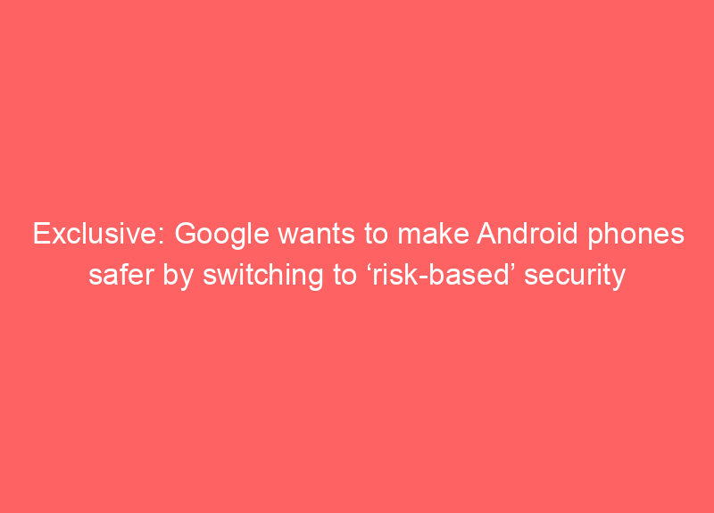 Exclusive: Google wants to make Android phones safer by switching to ‘risk-based’ security updates