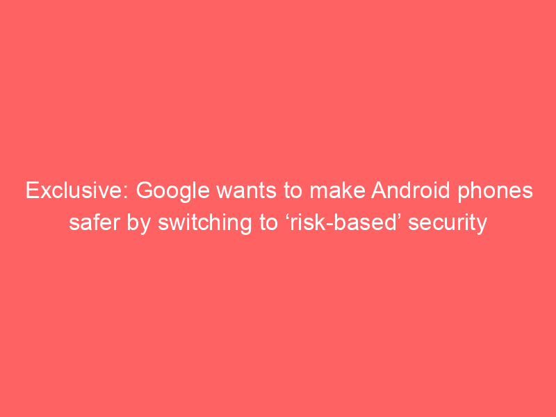 Exclusive: Google wants to make Android phones safer by switching to ‘risk-based’ security updates