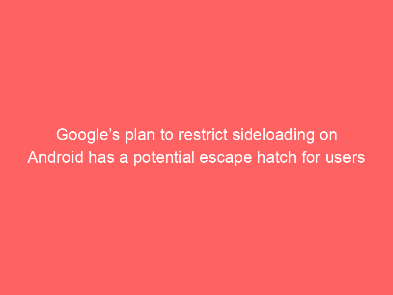 Google’s plan to restrict sideloading on Android has a potential escape hatch for users