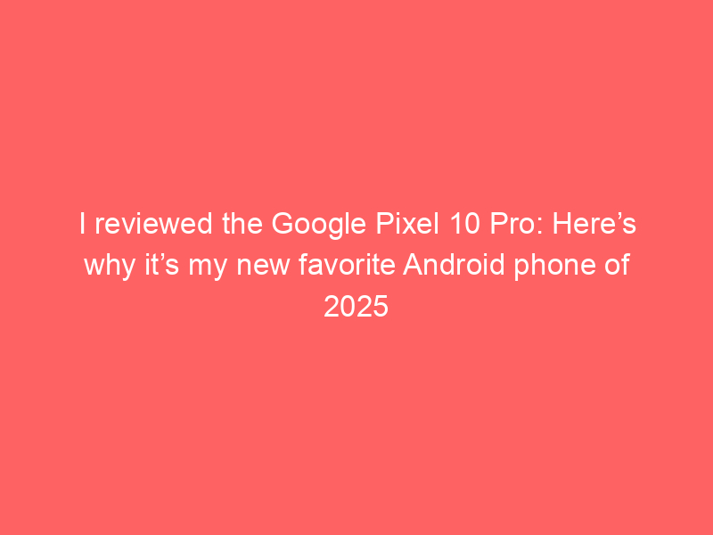 I reviewed the Google Pixel 10 Pro: Here’s why it’s my new favorite Android phone of 2025