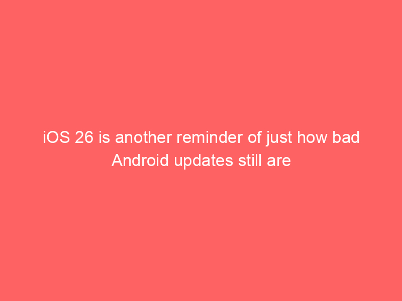 iOS 26 is another reminder of just how bad Android updates still are