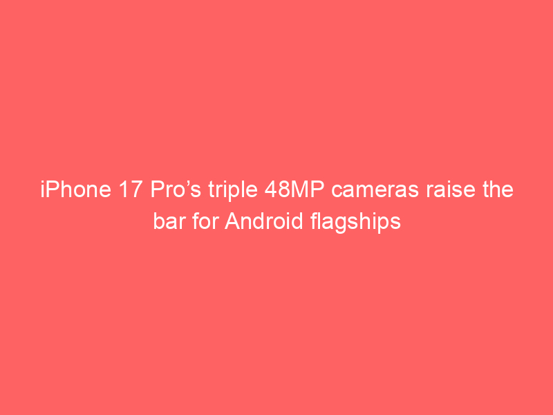 iPhone 17 Pro’s triple 48MP cameras raise the bar for Android flagships