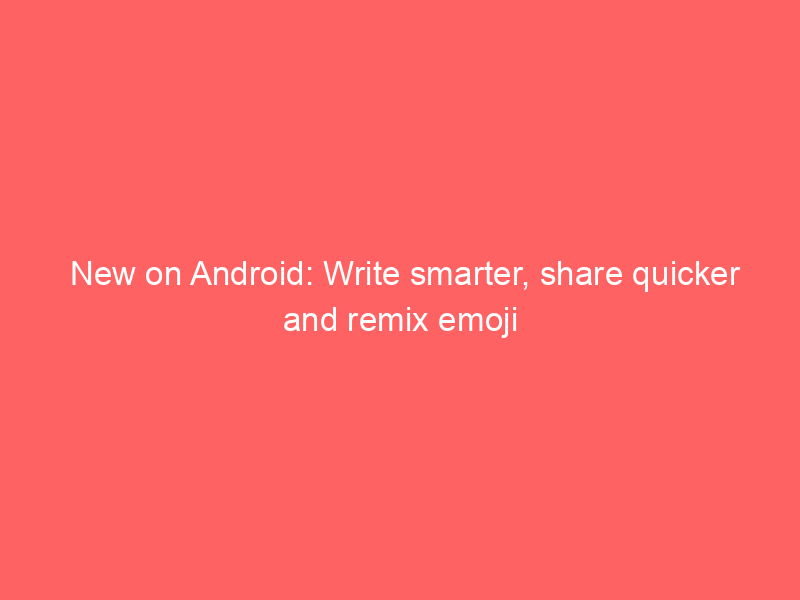 New on Android: Write smarter, share quicker and remix emoji