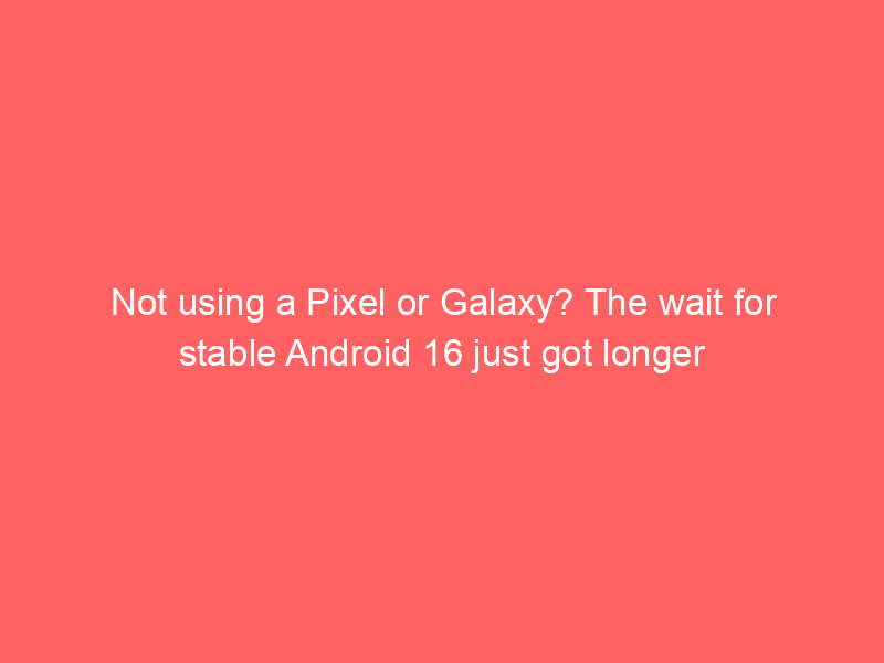 Not using a Pixel or Galaxy? The wait for stable Android 16 just got longer