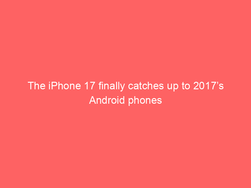 The iPhone 17 finally catches up to 2017’s Android phones