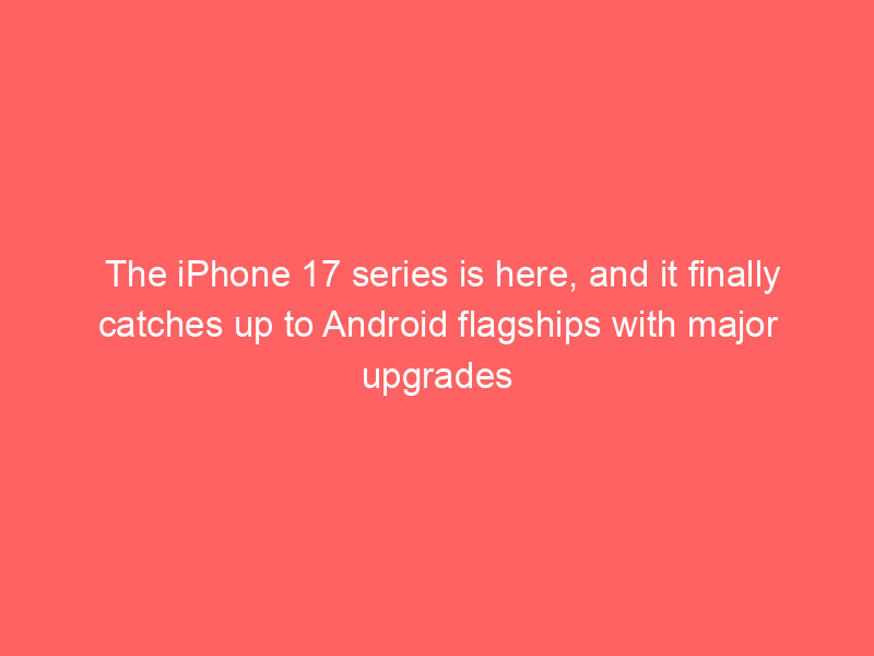 The iPhone 17 series is here, and it finally catches up to Android flagships with major upgrades