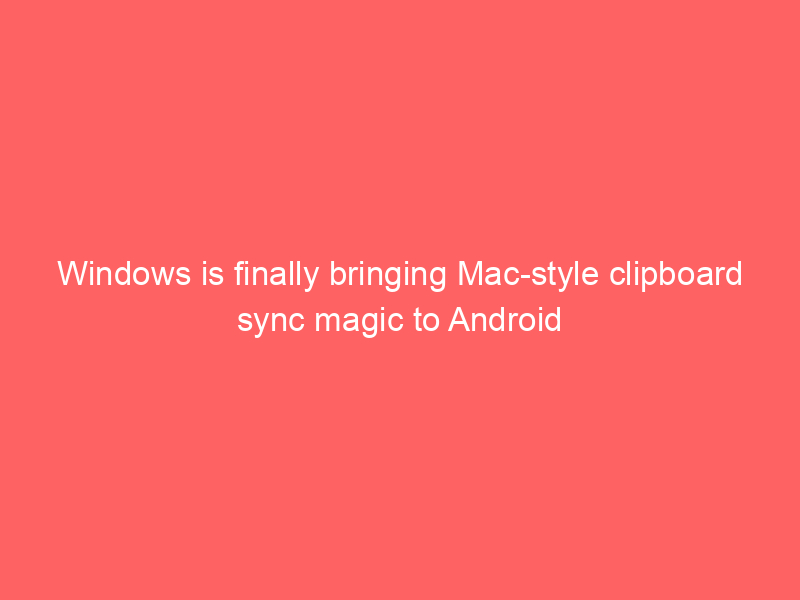 Windows is finally bringing Mac-style clipboard sync magic to Android