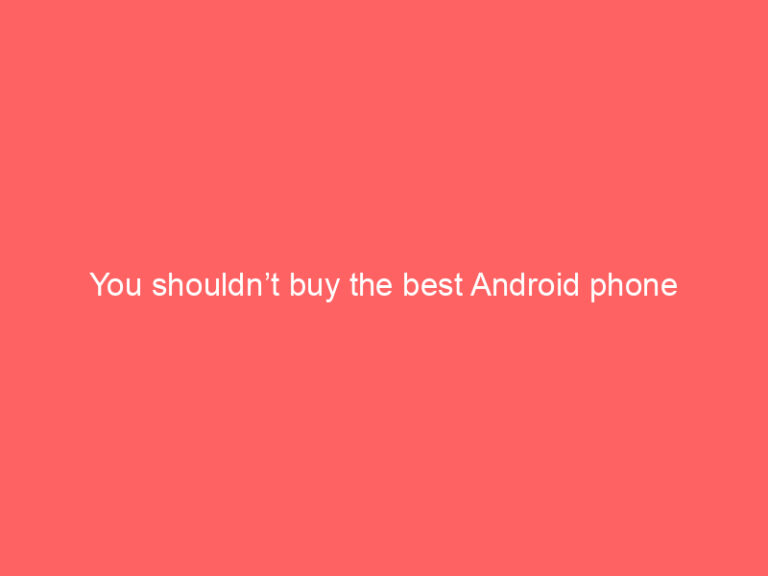 You shouldn’t buy the best Android phone