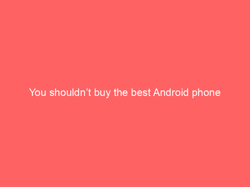 You shouldn’t buy the best Android phone