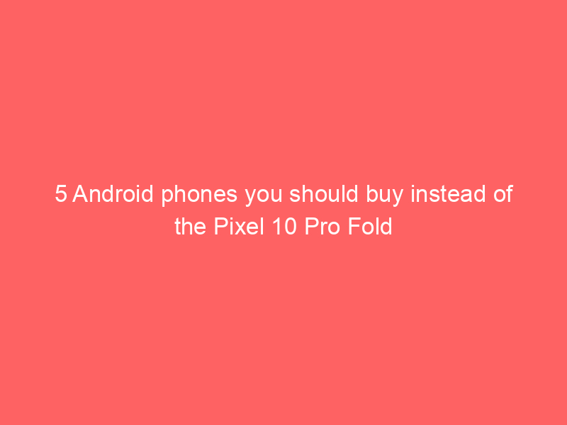 5 Android phones you should buy instead of the Pixel 10 Pro Fold