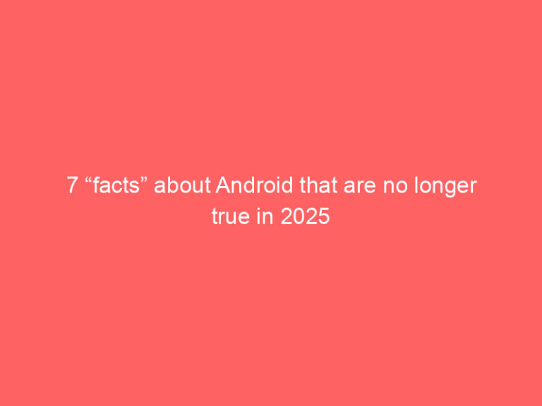 7 “facts” about Android that are no longer true in 2025