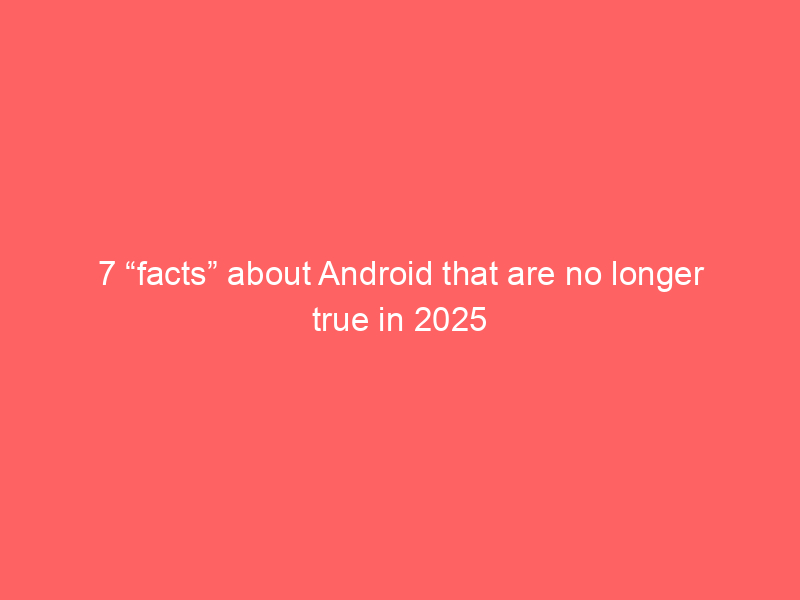 7 “facts” about Android that are no longer true in 2025