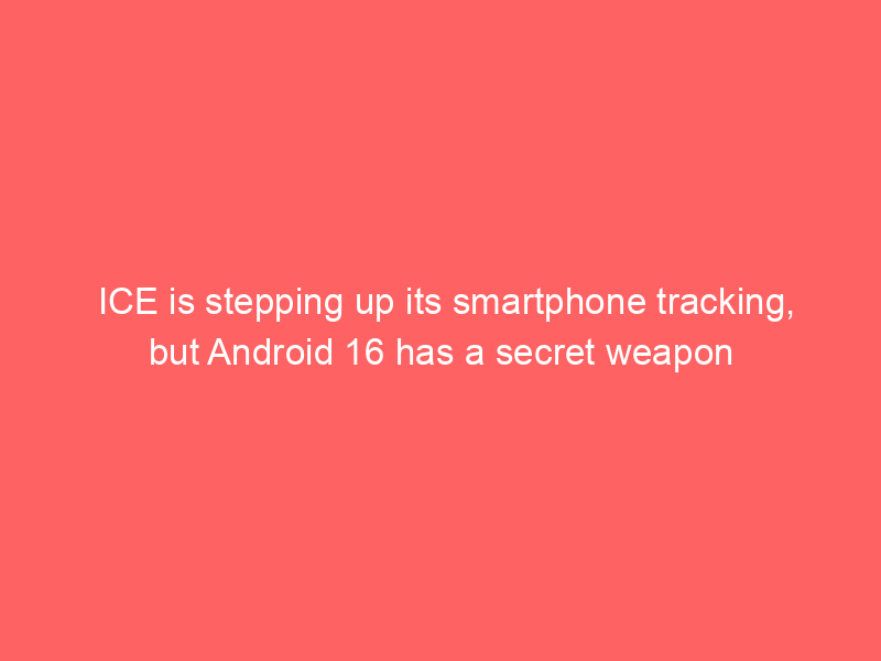 ICE is stepping up its smartphone tracking, but Android 16 has a secret weapon