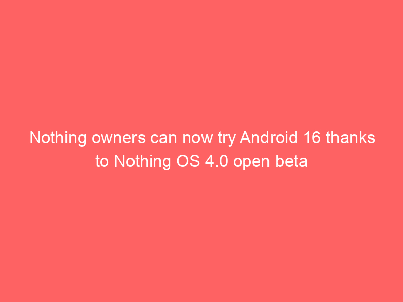 Nothing owners can now try Android 16 thanks to Nothing OS 4.0 open beta