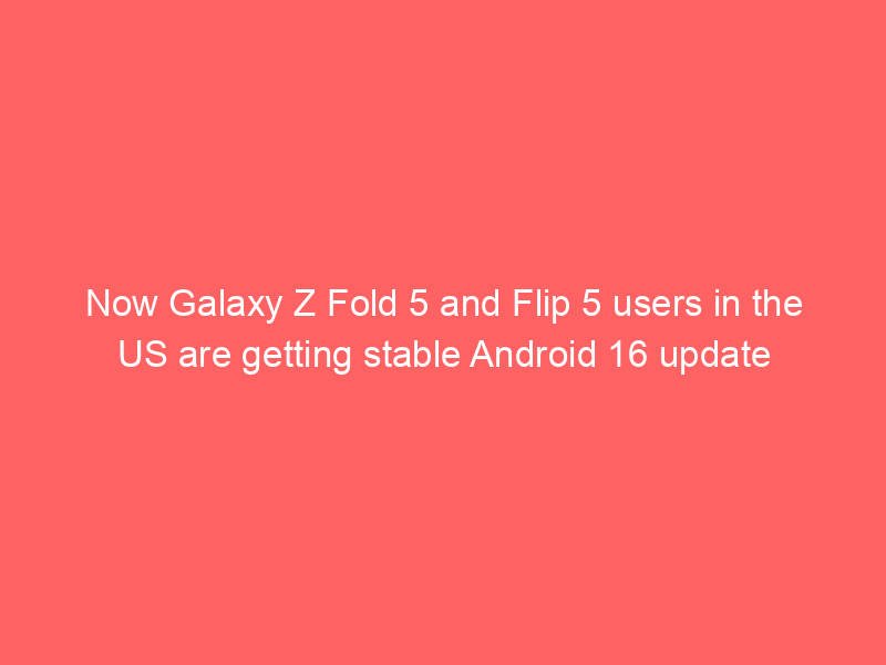 Now Galaxy Z Fold 5 and Flip 5 users in the US are getting stable Android 16 update