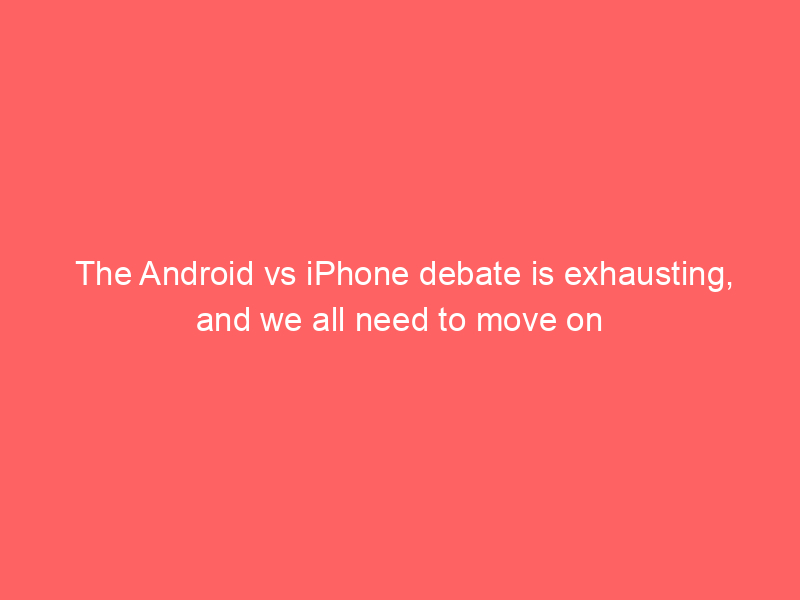 The Android vs iPhone debate is exhausting, and we all need to move on