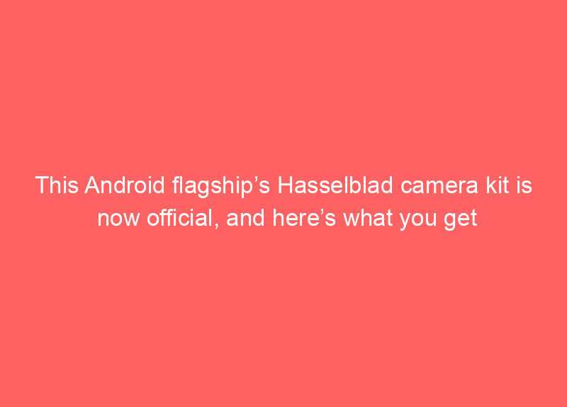 This Android flagship’s Hasselblad camera kit is now official, and here’s what you get