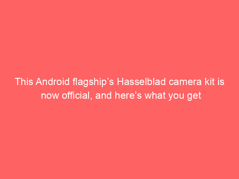 This Android flagship’s Hasselblad camera kit is now official, and here’s what you get